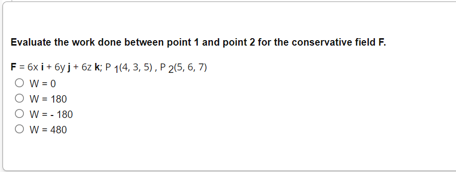Evaluate the work done between point 1 and point 2 for the conservative field F.
F = 6x i + 6y j+ 6z k; P 1(4, 3, 5), P 2(5, 6, 7)
O W = 0
O W = 180
O W = - 180
O W = 480
