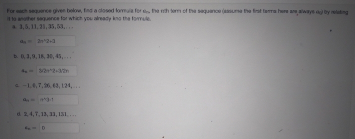 For each sequence given below, find a closed formula for an. the nth term of the sequence (assume the first terms here are always a) by relating
it to another sequence for which you already kno the formula.
a. 3,5, 11, 21, 35, 53,...
an
2n^2+3
b. 0, 3, 9, 18, 30, 45,...
On 3/2n^2+3/2n
c. -1,0,7, 26, 63, 124,...
ann^3-1
d. 2,4,7, 13, 33, 131,...
an= 0