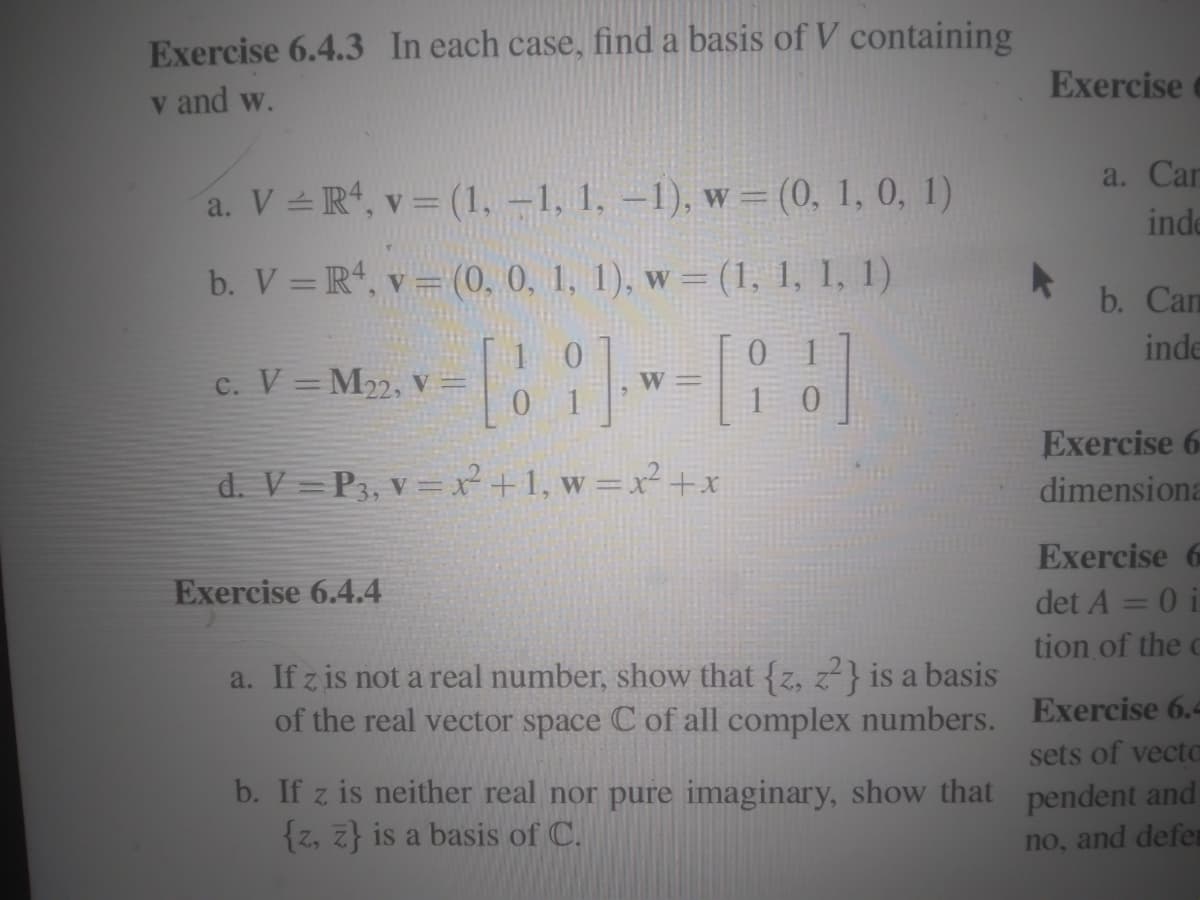 Exercise 6.4.3 In each case, find a basis of V containing
v and w.
a. V
R4, v = (1,-1, 1, -1), w = (0, 1, 0, 1)
b. V = R4, v = (0, 0, 1, 1), w = (1, 1, 1, 1)
-[88])--[83]
W=
C. V M22, V =
d. V=P3, v = x² + 1, w = x² + x
Exercise 6.4.4
a. If z is not a real number, show that {z, z²} is a basis
of the real vector space C of all complex numbers.
b. If z is neither real nor pure imaginary, show that
{z, z} is a basis of C.
Exercise
▸
a. Car
inde
b. Can
inde
Exercise 6
dimensiona
Exercise
det A = 0 i
tion of the c
Exercise 6.4
sets of vecto
pendent and
no, and defen