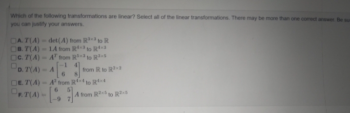 Which of the following transformations are linear? Select all of the linear transformations. There may be more than one correct answer. Be su
you can justify your answers.
A. T(A)
det(A) from R³x³ to R
B. T(A)
1A from R4x3 to R4x3
OC. T(A) = AT from R5x3 to R³x5
1
D. T(A) = A
1
from IR to R2x2
6
8
JE. T(A)= A2 from R4x4 to R4x4
6 5
R.T(A)=[74
-97
A from R2x5 to R2x5