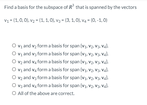 Find a basis for the subspace of R° that is spanned by the vectors
V1 = (1,0, 0), v2 = (1, 1, O), v3 = (3, 1, 0), V4 = (0, -1, 0)
O v1 and v2 form a basis for span {v1, V2., V3. Va}.
O v1 and v3 form a basis for span {v1, V2. V3, V4}.
O v2 and v4 form a basis for span {v1, V2., V3. Va}.
O v1 and v4 form a basis for span {v1. V2. V3, V4}.
O v2 and v3 form a basis for span {v1, V2., V3. Va}.
V3 and v4 form a basis for span {v1, V2, V3, V4}.
O All of the above are correct.

