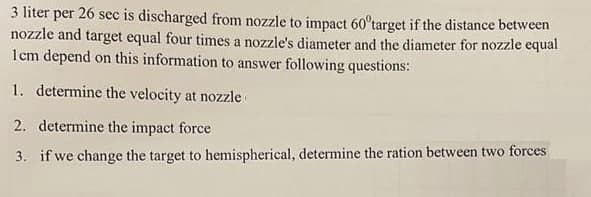 3 liter per 26 sec is discharged from nozzle to impact 60°target if the distance between
nozzle and target equal four times a nozzle's diameter and the diameter for nozzle equal
1cm depend on this information to answer following questions:
1. determine the velocity at nozzle
2. determine the impact force
3. if we change the target to hemispherical, determine the ration between two forces
