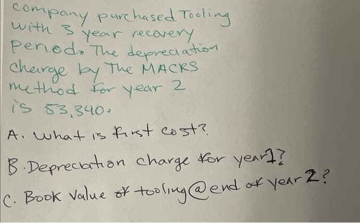 company purchased Tooling
with 3 year recovery.
pened. The depreciation
charge by The MACKS
method for year 2
is 53,340.
A. What is first cost?
B Deprecation charge for year]?
C. Book Value of tooling @ end of year 2?