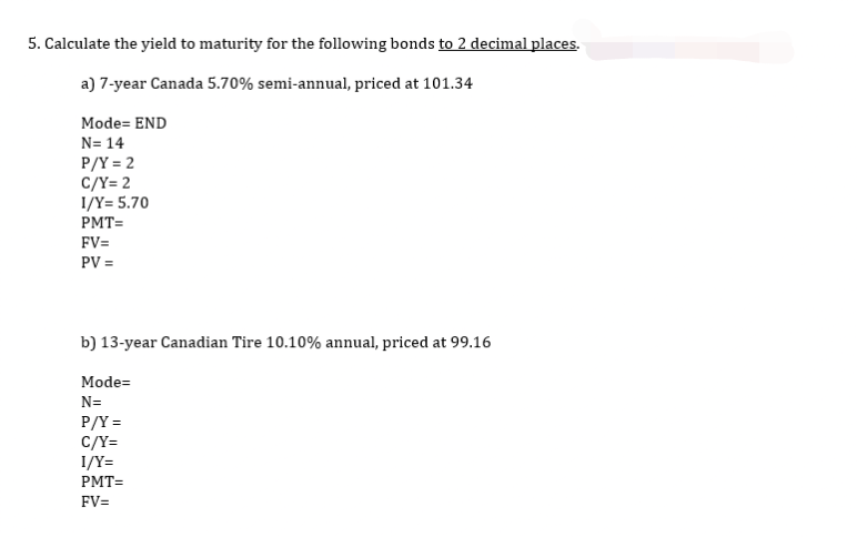 5. Calculate the yield to maturity for the following bonds to 2 decimal places.
a) 7-year Canada 5.70% semi-annual, priced at 101.34
Mode= END
N=14
P/Y = 2
C/Y=2
1/Y= 5.70
PMT=
FV=
PV =
b) 13-year Canadian Tire 10.10% annual, priced at 99.16
Mode=
N=
P/Y=
C/Y=
1/Y=
PMT=
FV=