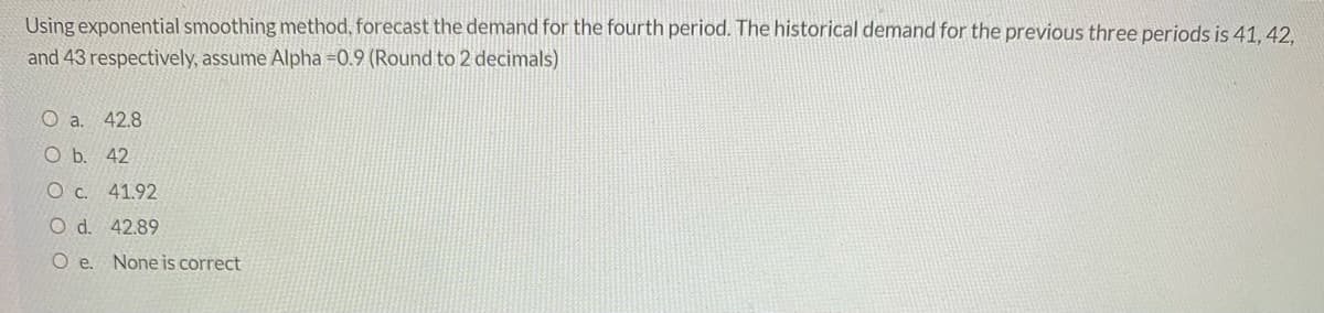 Using exponential smoothing method, forecast the demand for the fourth period. The historical demand for the previous three periods is 41, 42,
and 43 respectively, assume Alpha =0.9 (Round to 2 decimals)
42.8
O b. 42
O c. 41.92
O d. 42.89
O e. None is correct
