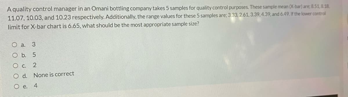 A quality control manager in an Omani bottling company takes 5 samples for quality control purposes. These sample mean (X-bar) are; 8.51,8.18,
11.07, 10.03, and 10.23 respectively. Additionally, the range values for these 5 samples are; 3.33, 2.61, 3.39,4.39, and 6.49. If the lower control
limit for X-bar chart is 6.65, what should be the most appropriate sample size?
O a. 3
O b. 5
O c.
Od.
None is correct
O e. 4
