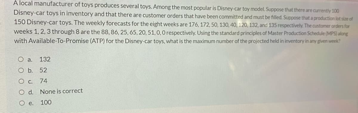 A local manufacturer of toys produces several toys. Among the most popular is Disney-car toy model. Suppose that there are currently 100
Disney-car toys in inventory and that there are customer orders that have been committed and must be filled. Suppose that a production lot size of
150 Disney-car toys. The weekly forecasts for the eight weeks are 176, 172, 50, 130, 40, 120, 132, and 135 respectively. The customer orders for
weeks 1, 2, 3 through 8 are the 88, 86, 25, 65, 20, 51,0, 0 respectively. Using the standard principles of Master Production Schedule (MPS) along
with Available-To-Promise (ATP) for the Disney-car toys, what is the maximum number of the projected held in inventory in any given week?
O a.
132
O b.
52
74
O d. None is correct
O e. 100
