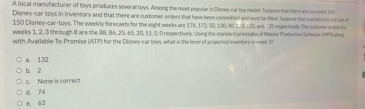 A local manufacturer of toys produces several toys. Among the most popular is Disney-car toy model. Suppose that there are currently 100
Disney-car toys in inventory and that there are customer orders that have been committed and must be filled. Suppose that a production lot size of
150 Disney-car-toys. The weekly forecasts for the eight weeks are 176, 172, 50, 130, 40, 120, 132, and 135 respectively. The customer orders for
weeks 1, 2, 3 through 8 are the 88, 86, 25, 65, 20, 51, 0, O respectively. Using the standard principles of Master Production Schedule (MPS) along
with Available-To-Promise (ATP) for the Disney-car toys, what is the level of projected inventory in week 3?
O a.
132
O b. 2
None is correct
d.
74
e.
63

