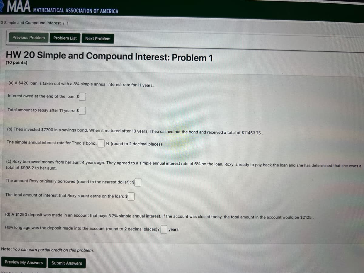 MAA
MATHEMATICAL ASSOCIATION OF AMERICA
20 Simple and Compound Interest / 1
Previous Problem Problem List Next Problem
HW 20 Simple and Compound Interest: Problem 1
(10 points)
(a) A $420 loan is taken out with a 3% simple annual interest rate for 11 years.
Interest owed at the end of the loan: $
Total amount to repay after 11 years: $
(b) Theo invested $7700 in a savings bond. When it matured after 13 years, Theo cashed out the bond and received a total of $11453.75.
The simple annual interest rate for Theo's bond:
% (round to 2 decimal places)
(c) Roxy borrowed money from her aunt 4 years ago. They agreed to a simple annual interest rate of 6% on the loan. Roxy is ready to pay back the loan and she has determined that she owes a
total of $998.2 to her aunt.
The amount Roxy originally borrowed (round to the nearest dollar): $
The total amount of interest that Roxy's aunt earns on the loan: $
(d) A $1250 deposit was made in an account that pays 3.7% simple annual interest. If the account was closed today, the total amount in the account would be $2125.
How long ago was the deposit made into the account (round to 2 decimal places)? years
Note: You can earn partial credit on this problem.
Preview My Answers
Submit Answers