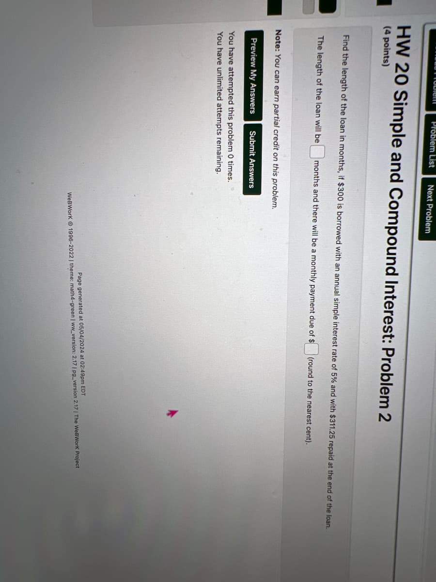Crubici
Problem List Next Problem
HW 20 Simple and Compound Interest: Problem 2
(4 points)
Find the length of the loan in months, if $300 is borrowed with an annual simple interest rate of 5% and with $311.25 repaid at the end of the loan.
The length of the loan will be months and there will be a monthly payment due of $
(round to the nearest cent).
Note: You can earn partial credit on this problem.
Preview My Answers
Submit Answers
You have attempted this problem 0 times.
You have unlimited attempts remaining.
k
Page generated at 05/04/2024 at 02:49pm EDT
WeBWorK 1996-2022 | theme: math4-green | ww_version: 2.17 | pg_version 2.17 | The WeBWorK Project