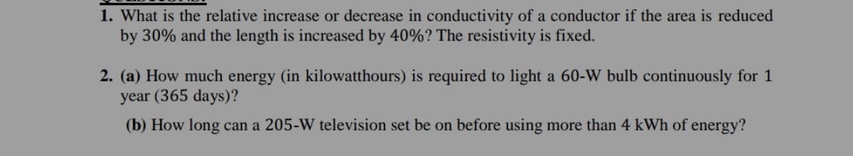 1. What is the relative increase or decrease in conductivity of a conductor if the area is reduced
by 30% and the length is increased by 40%? The resistivity is fixed.
2. (a) How much energy (in kilowatthours) is required to light a 60-W bulb continuously for 1
year (365 days)?
(b) How long can a 205-W television set be on before using more than 4 kWh of energy?

