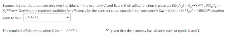Suppose further that there are only two individuals in the economy, A and B, and their utility function is given as: U(X,YA) = X,0.2YA0.8 , U(XgYg) =
Xg0.8YB0.2 Deriving the required condition for efficiency (or the contract curve equation) for consumer A (XA = YA), the MRSXA = MRSXYB equation
leads to YA = ISelect )
The required efficiency equation is XA =
[ Select )
given that the economy has 10 units each of goods X and Y.
