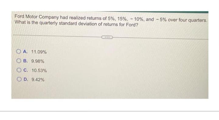 Ford Motor Company had realized returns of 5%, 15%, -10%, and -5% over four quarters.
What is the quarterly standard deviation of returns for Ford?
OA. 11.09%
OB. 9.98%
OC. 10.53%
OD. 9.42%