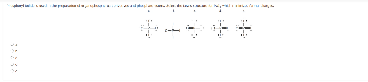 Phosphoryl iodide is used in the preparation of organophosphorus derivatives and phosphate esters. Select the Lewis structure for POI3 which minimizes formal charges.
b.
с.
d.
e.
*++++
O a
O b
O c
O d
O e
