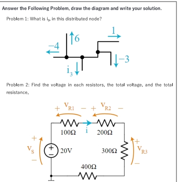Answer the Following Problem, draw the diagram and write your solution.
Problem 1: What is i, in this distributed node?
Problem 2: Find the voltage in each resistors, the total voltage, and the total
resistance,
+ VR1
R2
100N
200N
S.
20V
3002
R3
400N
