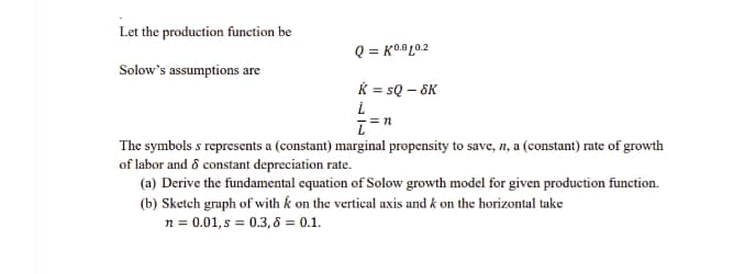Let the production function be
Q = K0.®L0.2
Solow's assumptions are
K = sQ – 6K
The symbols s represents a (constant) marginal propensity to save, n, a (constant) rate of growth
of labor and 8 constant depreciation rate.
(a) Derive the fundamental equation of Solow growth model for given production function.
(b) Sketch graph of with k on the vertical axis and k on the horizontal take
n = 0.01, s = 0.3, 8 = 0.1.
