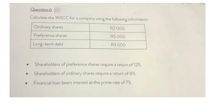 Question 6
Calculate the WACC for a company using the following information:
Ordinary shares
R2 000
Preference shares
R5 000
Long-term debt
R3 000
Shareholders of preference shares require a return of 12%.
Shareholders of ordinary shares require a return of 8%.
Financial loan bears interest at the prime rate of 7%.
