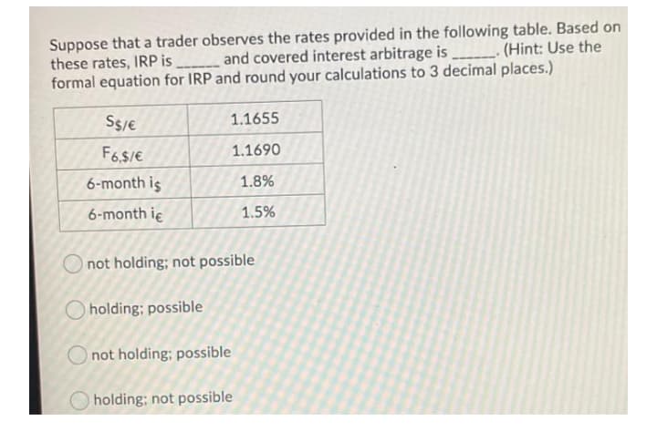 Suppose that a trader observes the rates provided in the following table. Based on
these rates, IRP is and covered interest arbitrage is _ (Hint: Use the
formal equation for IRP and round your calculations to 3 decimal places.)
Ss/e
1.1655
F6.$/E
1.1690
6-month is
1.8%
6-month ie
1.5%
Onot holding; not possible
holding; possible
not holding; possible
holding; not possible
