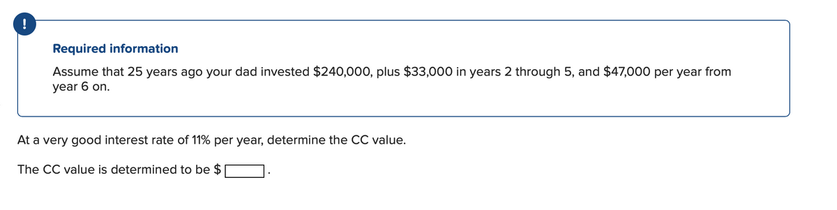 !
Required information
Assume that 25 years ago your dad invested $240,000, plus $33,000 in years 2 through 5, and $47,000 per year from
year 6 on.
At a very good interest rate of 11% per year, determine the CC value.
The CC value is determined to be $

