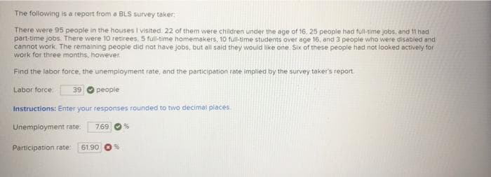 The following is a report from a BLS survey taker:
There were 95 people in the houses I visited 22 of them were children under the age of 16, 25 people had full-time jobs, and 11 had
port-time jobs. There were 10 retirees, 5 full-time homemakers, 10 full-time students over age 16, and 3 people who were disabled and
cannot work. The remaining people did not have jobs, but all said they would like one Six of these people had not looked actively for
work for three months, however.
Find the labor force, the unempioyment rate, and the participation rate implied by the survey taker's report
Labor force.
39
people
Instructions: Enter your responses rounded to two decimal places
Unemployment rate.
7.69
Participation rate:
61 90
