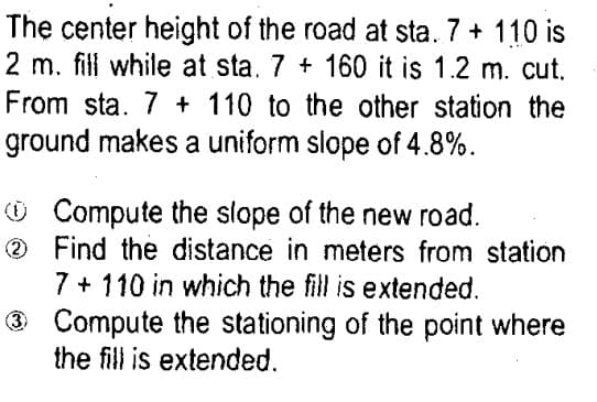 The center height of the road at sta. 7 + 110 is
2 m. fill while at sta. 7 + 160 it is 1.2 m. cut.
From sta. 7 + 110 to the other station the
ground makes a uniform slope of 4.8%.
O Compute the slope of the new road.
O Find the distance in meters from station
7 + 110 in which the fill is extended.
O Compute the stationing of the point where
the fill is extended.
