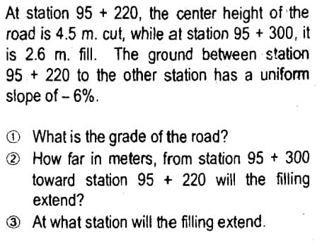 At station 95 + 220, the center height of the
road is 4.5 m. cut, while at station 95 + 300, it
is 2.6 m. fill. The ground between station
95 + 220 to the other station has a uniform
slope of - 6%.
O What is the grade of the road?
2 How far in meters, from station 95 + 300
toward station 95 + 220 wil the filing
extend?
3 At what station will the filling extend.
