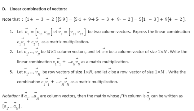 D. Linear combination of vectors:
Note that [1432 ][59] [5.1 + 9.4 5.3+ 9. 2] = 5[1-3]+9[42].
1. Let V₁ = [V₁₁ V₁2 ] et ₁₂ = [V2₁22] be two column vectors. Express the linear combination
11
cv as a matrix multiplication.
....,vbe Mx1 column vectors, and let c = be a column vector of size 1xN. Write the
N
2. Let v
linear combination cv₁ +...c as a matrix multiplication.
N N
5. Let v
,vbe row vectors of size 1xN, and let c be a row vector of size 1xM. Write the
combination cv + ...vas a matrix multiplication.
MM
Notation: If ,... are column vectors, then the matrix whose j'th column is a can be written as
M
[...].