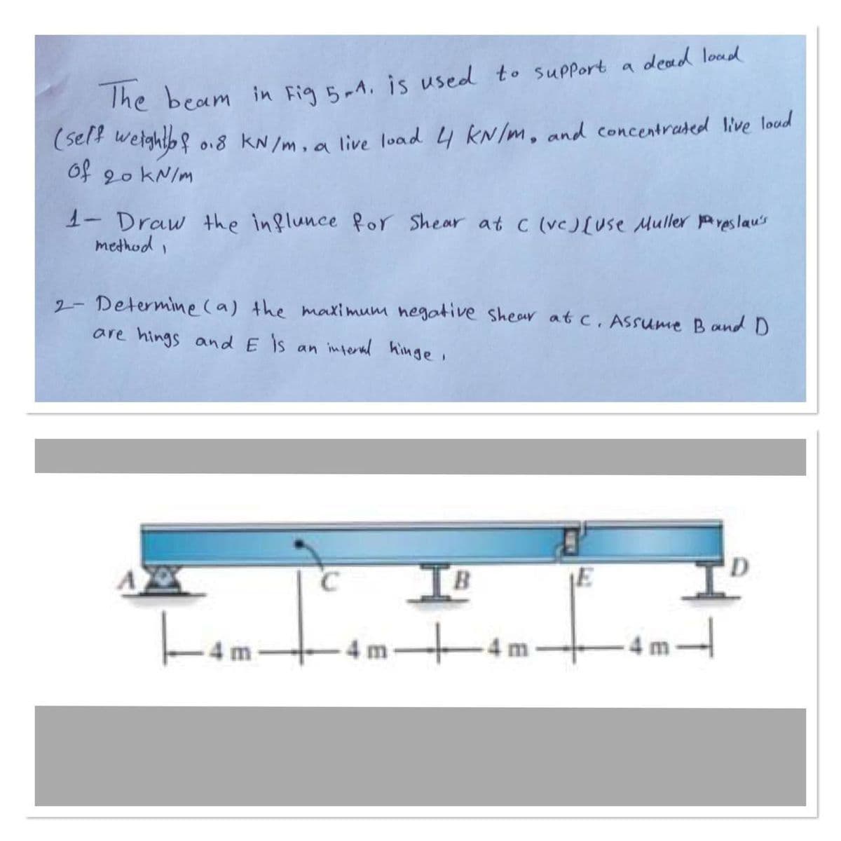 The beam in Fig 5-1. is used to support a dead load
(self weight of 0.8 kN/m, a live load 4 kN/m, and concentrated live loud
of 20 kN/m
1- Draw the influnce for Shear at C (vc) [use Muller preslau's
method,
2- Determine (a) the maximum negative shear at c. Assume Band D
are hings and E is an interval hinge,
|--4m
C
IB
4n
E
T
D
