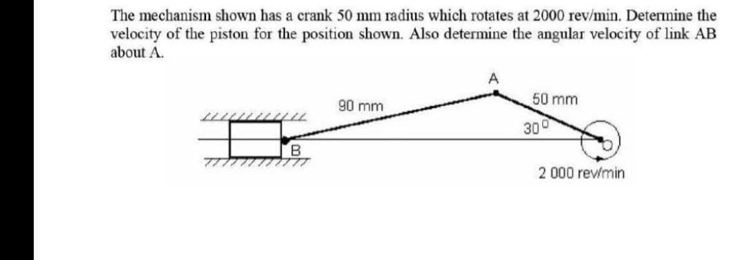 The mechanism shown has a crank 50 mm radius which rotates at 2000 rev/min. Determine the
velocity of the piston for the position shown. Also determine the angular velocity of link AB
about A.
B
777
90 mm
50 mm
300
2 000 rev/min