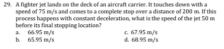29. A fighter jet lands on the deck of an aircraft carrier. It touches down with a
speed of 75 m/s and comes to a complete stop over a distance of 200 m. If this
process happens with constant deceleration, what is the speed of the jet 50 m
before its final stopping location?
a. 66.95 m/s
b. 65.95 m/s
c. 67.95 m/s
d. 68.95 m/s
