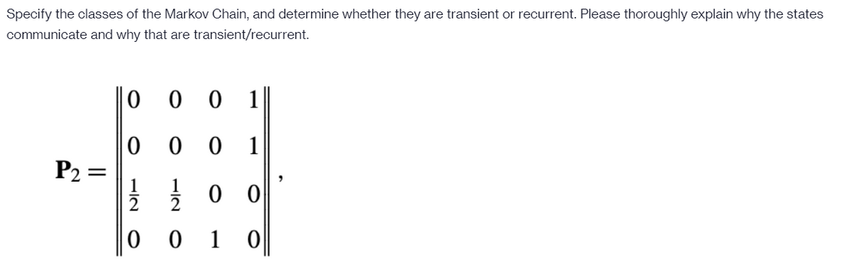 Specify the classes of the Markov Chain, and determine whether they are transient or recurrent. Please thoroughly explain why the states
communicate and why that are transient/recurrent.
|| 0
0 0 1
0 0 1
P2 =
1
0 0
1 0
