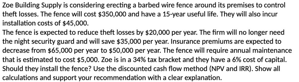 Zoe Building Supply is considering erecting a barbed wire fence around its premises to control
theft losses. The fence will cost $350,000 and have a 15-year useful life. They will also incur
installation costs of $45,000.
The fence is expected to reduce theft losses by $20,000 per year. The firm will no longer need
the night security guard and will save $35,000 per year. Insurance premiums are expected to
decrease from $65,000 per year to $50,000 per year. The fence will require annual maintenance
that is estimated to cost $5,000. Zoe is in a 34% tax bracket and they have a 6% cost of capital.
Should they install the fence? Use the discounted cash flow method (NPV and IRR). Show all
calculations and support your recommendation with a clear explanation.
