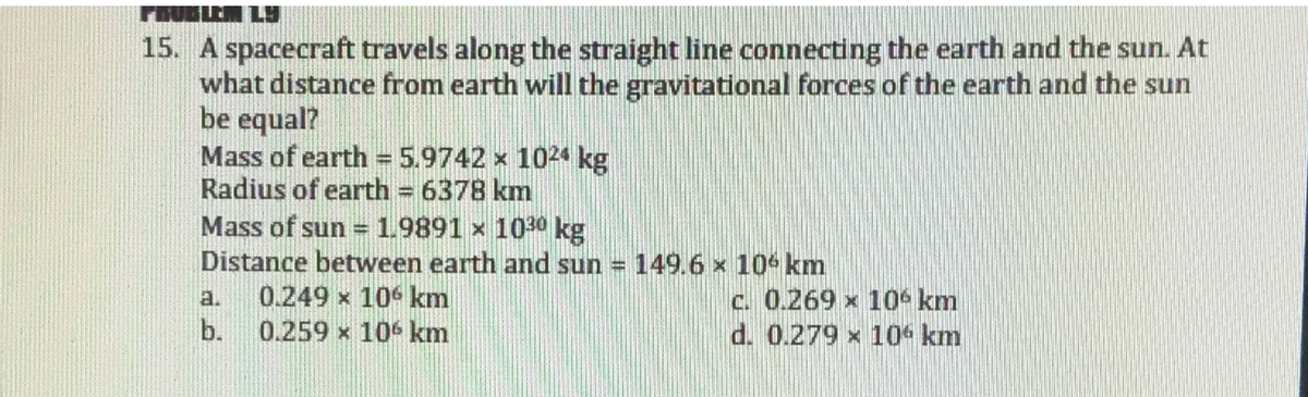 PROBLEM LY
15. A spacecraft travels along the straight line connecting the earth and the sun. At
what distance from earth will the gravitational forces of the earth and the sun
be equal?
Mass of earth = 5.9742 x 1024 kg
Radius of earth = 6378 km
%3!
Mass of sun =
1.9891 x 1030 kg
Distance between earth and sun = 149.6 x 10% km
0.249 x 106 km
0.259 x 106 km
C. 0.269 x 10s km
d. 0.279 x 10 km
a.
b.
