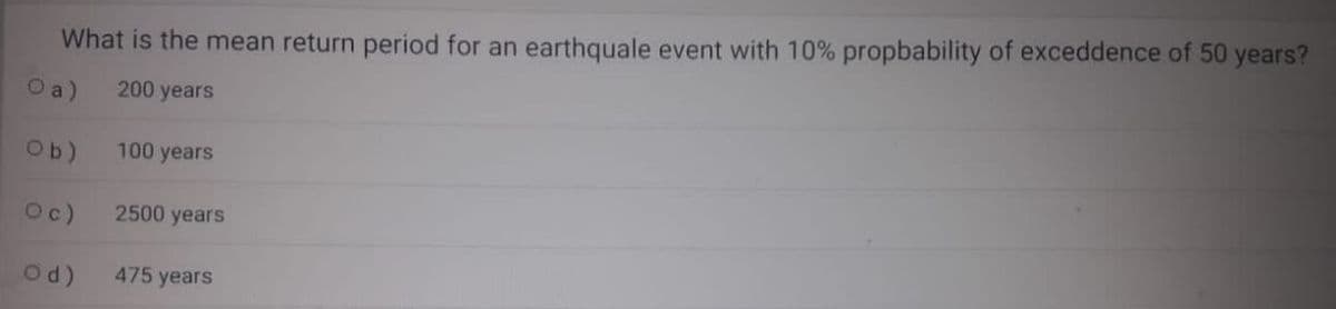 What is the mean return period for an earthquale event with 10% propbability of exceddence of 50 years?
O a)
200 years
Ob)
100 years
Oc)
2500 years
Od)
475 years