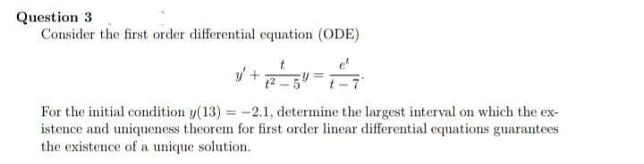 Question 3
Consider the first order differential equation (ODE)
et
12 - 5
For the initial condition y(13) = -2.1, determine the largest interval on which the ex-
istence and uniqueness theorem for first order linear differential equations guarantees
the existence of a unique solution.

