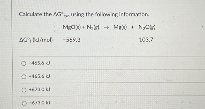 Calculate the AG rxn using the following information.
MgO(s) + N₂(g) →Mg(s) + N₂O(g)
-569.3
103.7
AG°f (kJ/mol)
O-465.6 kJ
O +465.6 kJ
O +673.0 kJ
O-673.0 kJ