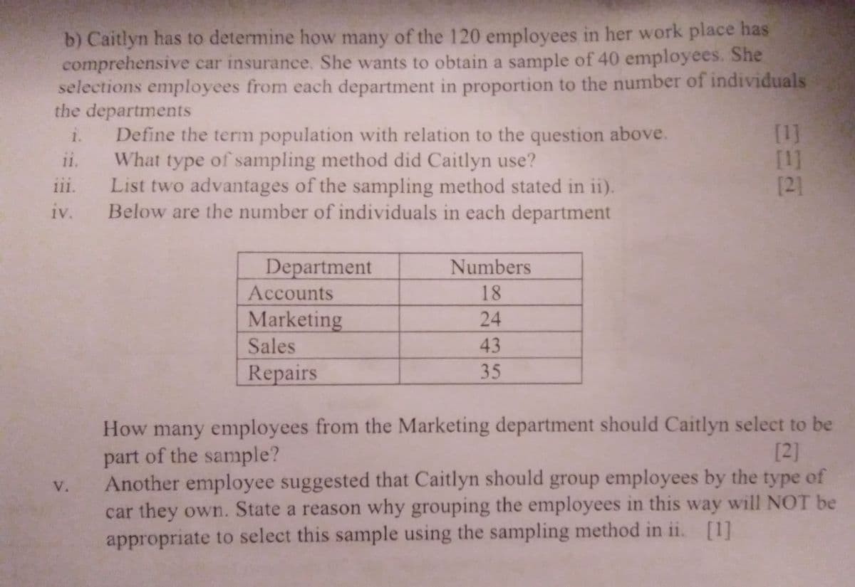 b) Caitlyn has to determine how many of the 120 employees in her work place has
comprehensive car insurance. She wants to obtain a sample of 40 employees. She
selections employees from each department in proportion to the number of individuals
the departments
[1]
[1]
[2]
Define the term population with relation to the question above.
1.
ii.
11.
What type of sampling method did Caitlyn use?
List two advantages of the sampling method stated in ii).
111.
iv. Below are the number of individuals in each department
Department
Numbers
Accounts
18
Marketing
24
Sales
43
Repairs
35
How many employees from the Marketing department should Caitlyn select to be
part of the sample?
Another employee suggested that Caitlyn should group employees by the type of
car they own. State a reason why grouping the employees in this way will NOT be
appropriate to select this sample using the sampling method in ii. [1]
[2]
V.
