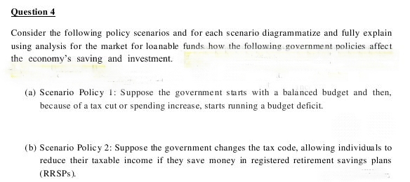 Question 4
Consider the following policy scenarios and for each scenario diagrammatize and fully explain
using analysis for the market for loanable funds. how the following government policies affect
the cconomy's saving and investment.
(a) Scenario Policy 1: Suppose the government starts with a balanced budget and then,
because of a tax cut or spending increase, starts running a budget deficit.
(b) Scenario Policy 2: Suppose the government changes the tax code, allowing individuals to
reduce their taxable income if they save money in registered retirement savings plans
(RRSPS).
