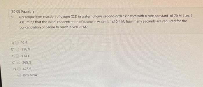 (50,00 Puanlar)
1- Decomposition reaction of ozone (03) in water follows second-order kinetics with a rate constant of 70 M-1sec-1.
Assuming that the initial concentration of ozone in water is 1x10-4 M. how many seconds are required for the
concentration of ozone to reach 2.5x10-5 M?
015022
92.6
b)
116.9
c) 174.6
265.3
428.6
Boş bırak