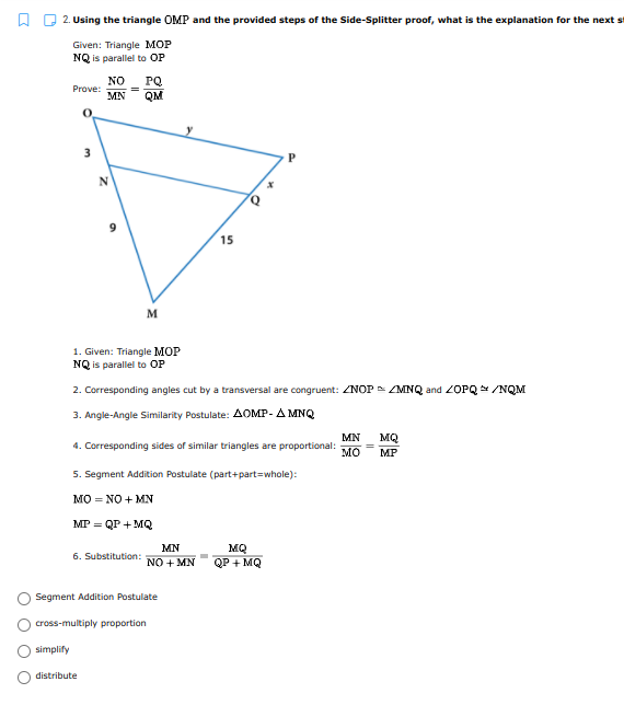 O 2. Using the triangle OMP and the provided steps of the Side-Splitter proof, what is the explanation for the next st
Given: Triangle MOP
NQ is parallel to OP
PQ
=
MN
NO
Prove:
QM
3
15
M
1. Given: Triangle MOP
NQ is parallel to OP
2. Corresponding angles cut by a transversal are congruent: ZNOP = ZMNQ and 2OPQ /NQM
3. Angle-Angle Similarity Postulate: AOMP- A MNQ
MN
MQ
4. Corresponding sides of similar triangles are proportional:
мо
MP
5. Segment Addition Postulate (part+part=whole):
MO = NO + MN
MP = QP + MQ
MN
MQ
QP + MQ
6. Substitution:
NO + MN
Segment Addition Postulate
cross-multiply proportion
simplify
distribute
O O O

