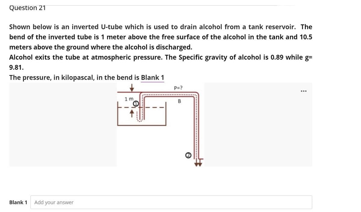 Question 21
Shown below is an inverted U-tube which is used to drain alcohol from a tank reservoir. The
bend of the inverted tube is 1 meter above the free surface of the alcohol in the tank and 10.5
meters above the ground where the alcohol is discharged.
Alcohol exits the tube at atmospheric pressure. The Specific gravity of alcohol is 0.89 while g=
9.81.
The pressure, in kilopascal, in the bend is Blank 1
P=?
1 m
Blank 1
Add your answer
