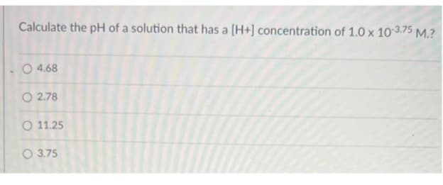 Calculate the pH of a solution that has a [H+] concentration of 1.0 x 10-3.75 M.?
O 4.68
O2.78
O 11.25
3.75