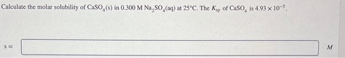 Calculate the molar solubility of CaSO4(s) in 0.300 M Na₂SO4(aq) at 25°C. The Ksp of CaSO, is 4.93 x 10-5.
S=
M