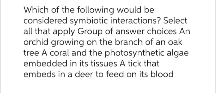 Which of the following would be
considered symbiotic interactions? Select
all that apply Group of answer choices An
orchid growing on the branch of an oak
tree A coral and the photosynthetic algae
embedded in its tissues A tick that
embeds in a deer to feed on its blood