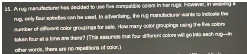 15. Arug manufacturer has decided to use five compatible colors in her rugs. However, in weaving a
rug, only four spindles can be used. In advertising, the rug manufacturer wants to indicate the
number of different color groupings for sale. How many color groupings using the five colors
taken four at a time are there? (This assumes that four different colors will go into each rug-in
other words, there are no repetitions of color.)

