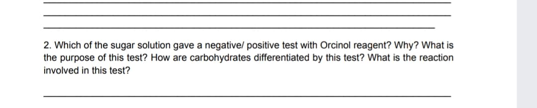 2. Which of the sugar solution gave a negative/ positive test with Orcinol reagent? Why? What is
the purpose of this test? How are carbohydrates differentiated by this test? What is the reaction
involved in this test?
