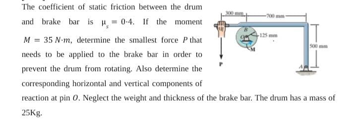The coefficient of static friction between the drum
300 mm
-700 mm
and brake bar is H = 0-4. If the moment
-125 mm
M = 35 N-m, determine the smallest force P that
S00 mm
needs to be applied to the brake bar in order to
prevent the drum from rotating. Also determine the
corresponding horizontal and vertical components of
reaction at pin 0. Neglect the weight and thickness of the brake bar. The drum has a mass of
25Kg.

