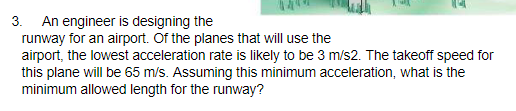3. An engineer is designing the
runway for an airport. Of the planes that will use the
airport, the lowest acceleration rate is likely to be 3 m/s2. The takeoff speed for
this plane will be 65 m/s. Assuming this minimum acceleration, what is the
minimum allowed length for the runway?
