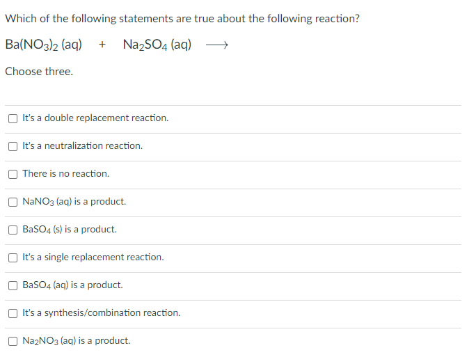 Which of the following statements are true about the following reaction?
Ba(NO3)2 (aq) + Na2SO4 (aq)
Choose three.
It's a double replacement reaction.
It's a neutralization reaction.
There is no reaction.
NaNO3(aq) is a product.
BaSO4 (s) is a product.
It's a single replacement reaction.
BaSO4 (aq) is a product.
It's a synthesis/combination reaction.
Na₂NO3(aq) is a product.