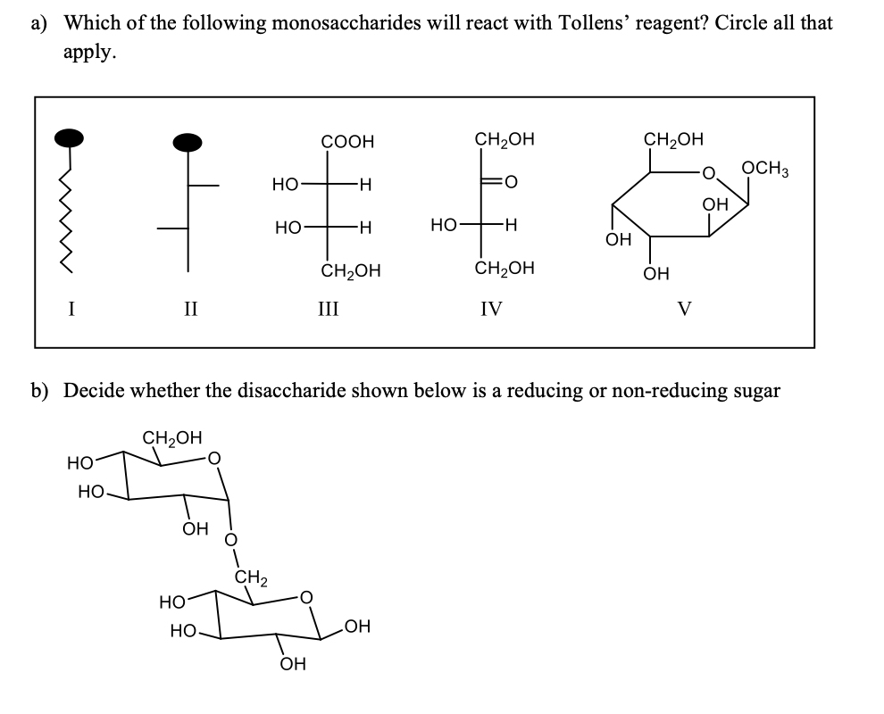 a) Which of the following monosaccharides will react with Tollens' reagent? Circle all that
аpply.
СООН
CH2OH
CH2OH
OCH3
но-
H-
ОН
HO FH
OH
CH2OH
CH2OH
OH
II
III
IV
V
b) Decide whether the disaccharide shown below is a reducing or non-reducing sugar
CH2OH
но
Но-
ОН
CH2
но
Но
OH
OH
우 오
